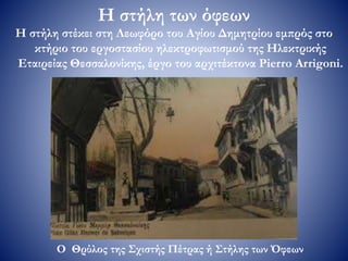 Η στήλη των όφεων
Η στήλη στέκει στη Λεωφόρο του Αγίου Δημητρίου εμπρός στο
κτήριο του εργοστασίου ηλεκτροφωτισμού της Ηλεκτρικής
Εταιρείας Θεσσαλονίκης, έργο του αρχιτέκτονα Pierro Arrigoni.
Ο Θρύλος της Σχιστής Πέτρας ή Στήλης των Όφεων
 