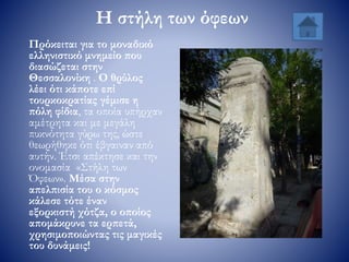 Η στήλη των όφεων
Πρόκειται για το μοναδικό
ελληνιστικό μνημείο που
διασώζεται στην
Θεσσαλονίκη . Ο θρύλος
λέει ότι κάποτε επί
τουρκοκρατίας γέμισε η
πόλη φίδια, τα οποία υπήρχαν
αμέτρητα και με μεγάλη
πυκνότητα γύρω της, ώστε
θεωρήθηκε ότι έβγαιναν από
αυτήν. Έτσι απέκτησε και την
ονομασία «Στήλη των
Όφεων». Μέσα στην
απελπισία του ο κόσμος
κάλεσε τότε έναν
εξορκιστή χότζα, ο οποίος
απομάκρυνε τα ερπετά,
χρησιμοποιώντας τις μαγικές
του δυνάμεις!
 