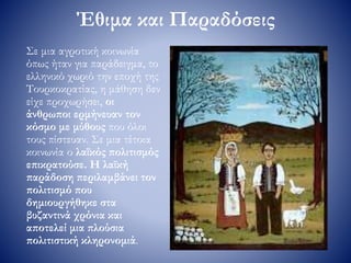 Έθιμα και Παραδόσεις
Σε μια αγροτική κοινωνία
όπως ήταν για παράδειγμα, το
ελληνικό χωριό την εποχή της
Τουρκοκρατίας, η μάθηση δεν
είχε προχωρήσει, οι
άνθρωποι ερμήνευαν τον
κόσμο με μύθους που όλοι
τους πίστευαν. Σε μια τέτοια
κοινωνία ο λαϊκός πολιτισμός
επικρατούσε. Η λαϊκή
παράδοση περιλαμβάνει τον
πολιτισμό που
δημιουργήθηκε στα
βυζαντινά χρόνια και
αποτελεί μια πλούσια
πολιτιστική κληρονομιά.
 