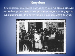 Βαφτίσια
Στα βαφτίσια, μόλις έλεγε ο νονός το όνομα, τα παιδιά έτρεχαν
στα σπίτια για να πουν το όνομα και να πάρουν τα συχαρίκια,
ένα εικοσάλεπτο, ένα πενηνταράκι ή μια ολόκληρη δραχμή.
 