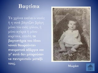 Βαφτίσια
Τα χρόνια εκείνα ο νονός
ή η νονά βάφτιζαν βρέφη
μόνο του ενός φύλου, ή
μόνο αγόρια ή μόνο
κορίτσια, επειδή τα
βαφτιστήρια του ίδιου
νονού θεωρούνταν
πνευματικά αδέρφια και
γι’ αυτό δεν μπορούσαν
να παντρευτούν μεταξύ
τους.
Μωράκι
 