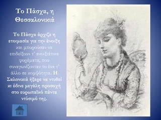 Το Πάσχα άρχιζε η
ετοιμασία για την άνοιξη
και μπορούσαν να
επιδείξουν τ’ ανοιξιάτικα
φορέματα, που
συναγωνίζονταν το ένα τ’
άλλο σε κομψότητα. Η
Σαλονικιά ήξερε να ντυθεί
κι έδινε μεγάλη προσοχή
στο ευρωπαϊκό πάντα
ντύσιμό της.
Το Πάσχα, η
Θεσσαλονικιά
 