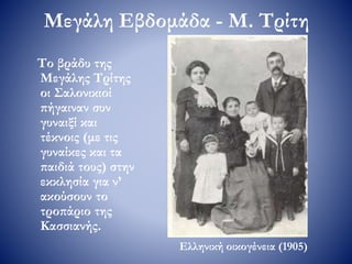 Μεγάλη Εβδομάδα - Μ. Τρίτη
Το βράδυ της
Μεγάλης Τρίτης
οι Σαλονικιοί
πήγαιναν συν
γυναιξί και
τέκνοις (με τις
γυναίκες και τα
παιδιά τους) στην
εκκλησία για ν’
ακούσουν το
τροπάριο της
Κασσιανής.
Ελληνική οικογένεια (1905)
 