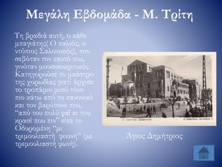 Μεγάλη Εβδομάδα - Μ. Τρίτη
Τη βραδιά αυτή, ο κάθε
μπαγιάτης( Ο παλιός, ο
ντόπιος Σαλονικιός), που
σεβόταν τον εαυτό του,
γινόταν μουσικοκριτικός.
Κατηγορούσε το μαέστρο
της χορωδίας γιατί άρχισε
το τροπάριο μισό τόνο
πιο κάτω από το κανονικό
και τον βαρύτονο που,
“από του πολύ φαΐ κι του
κρασί που πιν” είπε το
Οδυρομένη “μι
τριμουλιαστή φουνή” (με
τρεμουλιαστή φωνή).
Άγιος Δημήτριος
 