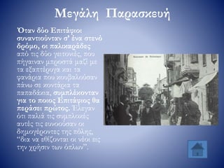 Μεγάλη Παρασκευή
Όταν δύο Επιτάφιοι
συναντιούνταν σ’ ένα στενό
δρόμο, οι παλικαράδες
από τις δύο γειτονιές, που
πήγαιναν μπροστά μαζί με
τα εξαπτέρυγα και τα
φανάρια που κουβαλούσαν
πάνω σε κοντάρια τα
παπαδάκια, συμπλέκονταν
για το ποιος Επιτάφιος θα
περάσει πρώτος. Έλεγαν
ότι παλιά τις συμπλοκές
αυτές τις ευνοούσαν οι
δημογέροντες της πόλης,
“δια να εθίζονται οι νέοι εις
την χρήσιν των όπλων”.
 