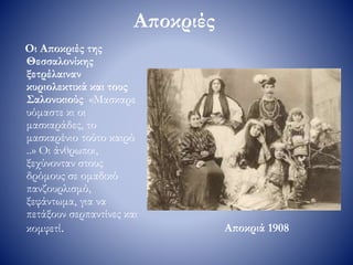 Αποκριές
Οι Αποκριές της
Θεσσαλονίκης
ξετρέλαιναν
κυριολεκτικά και τους
Σαλονικιούς «Μασκαρε
υόμαστε κι οι
μασκαράδες, το
μασκαρένιο τούτο καιρό
..» Οι άνθρωποι,
ξεχύνονταν στους
δρόμους σε ομαδικό
πανζουρλισμό,
ξεφάντωμα, για να
πετάξουν σερπαντίνες και
κομφετί. Αποκριά 1908
 