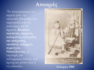Αποκριές
Το αποκορύφωμα του
κεφιού ήταν την
τελευταία βδομάδα, που
παρουσιάζονταν τα
κοστούμια και τα
άρματα. Κλασικοί
παλιάτσοι, πιερότοι,
κολομπίνες, απάχηδες
και απάχισσες,
ναυτάκια, ναύαρχοι,
στρατηγοί,
Ναπολέοντες, με
λαμπερές και
πολύχρωμες στολές, που
έφτιαχναν μόνοι τους ή
τις νοίκιαζαν. Απόκριες 1908
 