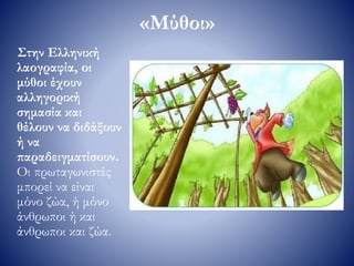 «Μύθοι»
Στην Ελληνική
λαογραφία, οι
μύθοι έχουν
αλληγορική
σημασία και
θέλουν να διδάξουν
ή να
παραδειγματίσουν.
Οι πρωταγωνιστές
μπορεί να είναι
μόνο ζώα, ή μόνο
άνθρωποι ή και
άνθρωποι και ζώα.
 