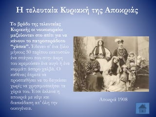 Η τελευταία Κυριακή της Αποκριάς
Το βράδυ της τελευταίας
Κυριακής οι νοικοκυραίοι
μαζεύονταν στο σπίτι για να
κάνουν το πατροπαράδοτο
“χάσκα”. Έδεναν σ’ ένα ξύλο
μήκους 50 περίπου εκατοστών
ένα σπάγκο που στην άκρη
του κρεμούσαν ένα αυγό ή ένα
κομμάτι άσπρο χαλβά. Ο
καθένας έπρεπε να
προσπαθήσει να το δαγκάσει
χωρίς να χρησιμοποιήσει τα
χέρια του. Έτσι έκλεινε η
αποκριά με κέφι και
διασκέδαση απ’ όλη την
οικογένεια.
Αποκριά 1908
 