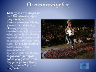 Οι αναστενάρηδες
Κάθε χρόνο στο Λαγκαδά
της Θεσσαλονίκης προς
τιμή των Αγίων
Κωνσταντίνου και Ελένης
γίνονται τα αναστενάρια.
Οι συμμετέχοντες
επικαλούνται τη βοήθεια των
αγίων για να έχουν πλούσια
γεωργική και κτηνοτροφική
παραγωγή, καθώς και καλή
υγεία. Οι αναστενάρηδες ή
αναστενάρια, όπως
ονομάζονται οι
πρωταγωνιστές του εθίμου,
πυροβατούν με γυμνά
πόδια χωρίς να καίγονται.
Σύμφωνα με τους ίδιους,
'τους πιάνει ο Άγιος' και
τους 'καλεί'.
 