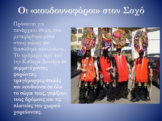 Οι «κουδουνοφόροι» στον Σοχό
Πρόκειται για
πανάρχαιο έθιμο, που
μεταφέρθηκε μέσα
στους αιώνες και
διασώθηκε αναλλοίωτο.
Το τριήμερο πριν από
την Καθαρά Δευτέρα οι
συμμετέχοντες
φορώντας
τραγόμορφες στολές
και κουδούνια σε όλο
το σώμα τους, γεμίζουν
τους δρόμους και τις
πλατείες του χωριού
χορεύοντας.
 