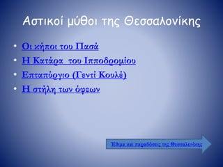 Αστικοί μύθοι της Θεσσαλονίκης
• Οι κήποι του Πασά
• Η Κατάρα του Ιπποδρομίου
• Επταπύργιο (Γεντί Κουλέ)
• Η στήλη των όφεων
Έθιμα και παραδόσεις της Θεσσαλονίκης
 