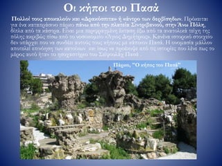 Οι κήποι του Πασά
Πολλοί τους αποκαλούν και «Δρακόσπιτα» ή «άντρο των δερβίσηδων. Πρόκειται
για ένα καταπράσινο πάρκο πάνω από την πλατεία Σιντριβανιού, στην Άνω Πόλη,
δίπλα από τα κάστρα. Είναι μια περιφραγμένη έκταση έξω από τα ανατολικά τείχη της
πόλης ακριβώς πίσω από το νοσοκομείο «Άγιος Δημήτριος». Κανένα ιστορικό στοιχείο
δεν υπάρχει που να συνδέει αυτούς τους κήπους με κάποιον Πασά. Η ονομασία μάλλον
αποτελεί επινόηση των κατοίκων και ίσως να προέκυψε από τις ιστορίες που λένε πως το
μέρος αυτό ήταν το ησυχαστήριο του Σεϊφουλάχ Πασά .
Πάρκο, "Ο κήπος του Πασά"
 