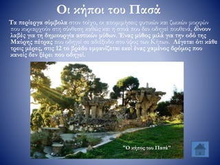 Οι κήποι του Πασά
Τα περίεργα σύμβολα στον τοίχο, οι απομιμήσεις φυτικών και ζωικών μορφών
που κυριαρχούν στη σύνθεση καθώς και η στοά που δεν οδηγεί πουθενά, δίνουν
λαβές για τη δημιουργία αστικών μύθων. Ένας μύθος μιλά για την οδό της
Μαύρης πέτρας που οδηγεί σε αδιέξοδο στο ύψος των Κήπων. Λέγεται ότι κάθε
τρεις μέρες, στις 12 το βράδυ εμφανίζεται εκεί ένας χαμένος δρόμος που
κανείς δεν ξέρει που οδηγεί.
"Ο κήπος του Πασά"
 