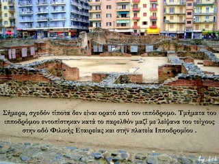 Σήμερα, σχεδόν τίποτα δεν είναι ορατό από τον ιππόδρομο. Τμήματα του
ιπποδρόμου εντοπίστηκαν κατά το παρελθόν μαζί με λείψανα του τείχους
στην οδό Φιλικής Εταιρείας και στην πλατεία Ιπποδρομίου .
 