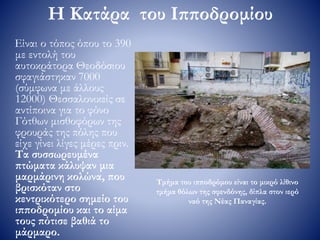 Η Κατάρα του Ιπποδρομίου
Είναι ο τόπος όπου το 390
με εντολή του
αυτοκράτορα Θεοδόσιου
σφαγιάστηκαν 7000
(σύμφωνα με άλλους
12000) Θεσσαλονικείς σε
αντίποινα για το φόνο
Γότθων μισθοφόρων της
φρουράς της πόλης που
είχε γίνει λίγες μέρες πριν.
Τα συσσωρευμένα
πτώματα κάλυψαν μια
μαρμάρινη κολώνα, που
βρισκόταν στο
κεντρικότερο σημείο του
ιπποδρομίου και το αίμα
τους πότισε βαθιά το
μάρμαρο.
Τμήμα του ιπποδρόμου είναι το μικρό λίθινο
τμήμα θόλων της σφενδόνης, δίπλα στον ιερό
ναό της Νέας Παναγίας.
 