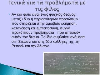  Αν και φιλία είναι ένας ψυχικός δεσμός
μεταξύ δύο ή περισσότερων προσώπων
που στηρίζεται στην αμοιβαία εκτίμηση,
κατανόηση και εμπιστοσύνη, συχνά
προκύπτουν προβλήματα που απειλούν
αυτόν τον δεσμό. Το ίδιο συμβαίνει ανάμεσα
στη Στέφανι και στις δύο κολλητές της ,τη
Ρέιτσελ και την Άλισον.
 