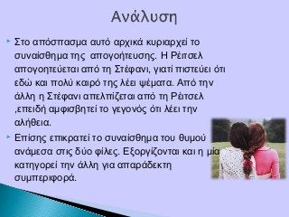  Στο απόσπασμα αυτό αρχικά κυριαρχεί το
συναίσθημα της απογοήτευσης. Η Ρέιτσελ
απογοητεύεται από τη Στέφανι, γιατί πιστεύει ότι
εδώ και πολύ καιρό της λέει ψέματα. Από την
άλλη η Στέφανι απελπίζεται από τη Ρέιτσελ
,επειδή αμφισβητεί το γεγονός ότι λέει την
αλήθεια.
 Επίσης επικρατεί το συναίσθημα του θυμού
ανάμεσα στις δύο φίλες. Εξοργίζονται και η μία
κατηγορεί την άλλη για απαράδεκτη
συμπεριφορά.
 