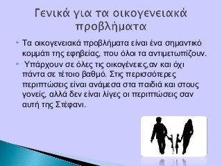  Τα οικογενειακά προβλήματα είναι ένα σημαντικό
κομμάτι της εφηβείας, που όλοι τα αντιμετωπίζουν.
 Υπάρχουν σε όλες τις οικογένειες,αν και όχι
πάντα σε τέτοιο βαθμό. Στις περισσότερες
περιπτώσεις είναι ανάμεσα στα παιδιά και στους
γονείς, αλλά δεν είναι λίγες οι περιπτώσεις σαν
αυτή της Στέφανι.
 