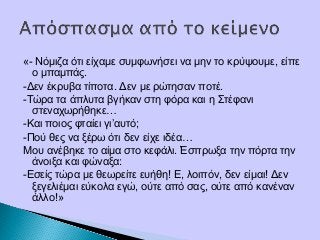 «- Νόμιζα ότι είχαμε συμφωνήσει να μην το κρύψουμε, είπε
ο μπαμπάς.
-Δεν έκρυβα τίποτα. Δεν με ρώτησαν ποτέ.
-Τώρα τα άπλυτα βγήκαν στη φόρα και η Στέφανι
στεναχωρήθηκε…
-Και ποιος φταίει γι’αυτό;
-Πού θες να ξέρω ότι δεν είχε ιδέα…
Μου ανέβηκε το αίμα στο κεφάλι. Έσπρωξα την πόρτα την
άνοιξα και φώναξα:
-Εσείς τώρα με θεωρείτε ευήθη! Ε, λοιπόν, δεν είμαι! Δεν
ξεγελιέμαι εύκολα εγώ, ούτε από σας, ούτε από κανέναν
άλλο!»
 