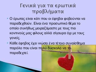  Ο έρωτας είναι κάτι που οι έφηβοι φοβούνται να
παραδεχθούν. Είναι ένα προσωπικό θέμα το
οποίο συνήθως μοιραζόμαστε με τους πιο
κοντινούς μας φίλους αλλά σίγουρα όχι με τους
γονείς.
 Κάθε έφηβος έχει νιώσει ένα τέτοιο συναίσθημα
παρόλο που είναι πολύ δύσκολο να το
παραδεχτεί.
 