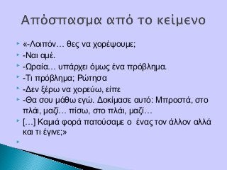  «-Λοιπόν… θες να χορέψουμε;
 -Ναι αμέ.
 -Ωραία… υπάρχει όμως ένα πρόβλημα.
 -Τι πρόβλημα; Ρώτησα
 -Δεν ξέρω να χορεύω, είπε
 -Θα σου μάθω εγώ. Δοκίμασε αυτό: Μπροστά, στο
πλάι, μαζί… πίσω, στο πλάι, μαζί…
 […] Καμιά φορά πατούσαμε ο ένας τον άλλον αλλά
και τι έγινε;»
  
 