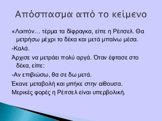 «Λοιπόν… τέρμα τα δίφραγκα, είπε η Ρέιτσελ. Θα
μετρήσω μέχρι το δέκα και μετά μπαίνω μέσα.
-Καλά.
Άρχισε να μετράει πολύ αργά. Όταν έφτασε στο
δέκα, είπε:
-Αν επιβιώσω, θα σε δω μετά.
Έκανε μεταβολή και μπήκε στην αίθουσα.
Μερικές φορές η Ρέιτσελ είναι υπερβολική.
 