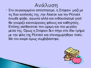 Στο συγκεκριμένο απόσπασμα, η Στέφανι μαζί με
τις δυο κολλητές της ,την Άλισον και την Ρέιτσελ
ένιωθε φόβο, αγωνία αλλά και ενθουσιασμό γιατί
θα γνώριζε καινούργιους φίλους και καθηγητές.
Επίσης αισθανόταν πιο ώριμη και πιο μεγάλη
μέσα της. Όμως η Στέφανι δεν πήγε στο ίδιο τμήμα
με την φίλη της Ρέιτσελ και στεναχωρήθηκε πολύ.
Με τον καιρό όμως συμβιβάστηκε.
 