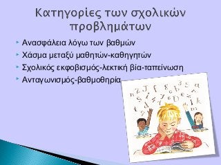  Ανασφάλεια λόγω των βαθμών
 Χάσμα μεταξύ μαθητών-καθηγητών
 Σχολικός εκφοβισμός-λεκτική βία-ταπείνωση
 Ανταγωνισμός-βαθμοθηρία
 