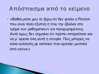  «Βαθιά μέσα μου το ξέρω ότι δεν φταίει η Ρέιτσελ
που είναι τόσο έξυπνη ή που την έβαλαν στο
τμήμα των μαθηματικών για προχωρημένους.
Αυτό όμως δεν σημαίνει ότι πρέπει απαραίτητα και
να μ’ αρέσει όλη αυτή η ιστορία. Πώς μπορείς να
είσαι κολλητός με κάποιον που κρατάει μυστικά
από εσένα;»
 