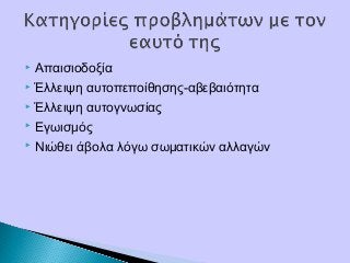  Απαισιοδοξία
 Έλλειψη αυτοπεποίθησης-αβεβαιότητα
 Έλλειψη αυτογνωσίας
 Εγωισμός
 Νιώθει άβολα λόγω σωματικών αλλαγών
 