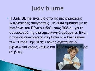  Η Judy Blume είναι μία από τις πιο δημοφιλείς
Αμερικανίδες συγγραφείς. Το 2004 τιμήθηκε με το
Μετάλλιο του Εθνικού Ιδρύματος Βιβλίου για τη
συνεισφορά της στα αμερικανικά γράμματα. Είναι
η πρώτη συγγραφέας στη λίστα των best sellers
των "Times" της Νέας Υόρκης αγαπημένων
βιβλίων για νέους, καθώς και μυθιστορημάτων για
ενήλικες.
 