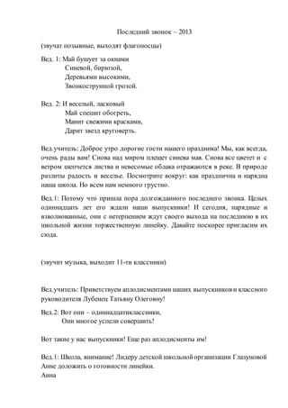 Последний звонок – 2013
(звучат позывные, выходят флагоносцы)
Вед. 1: Май бушует за окнами
Синевой, бирюзой,
Деревьями высокими,
Звонкострунной грозой.
Вед. 2: И веселый, ласковый
Май спешит обогреть,
Манит свежими красками,
Дарит звезд круговерть.
Вед.учитель: Доброе утро дорогие гости нашего праздника! Мы, как всегда,
очень рады вам! Снова над миром плещет синева мая. Снова все цветет и с
ветром шепчется листва и невесомые облака отражаются в реке. В природе
разлиты радость и веселье. Посмотрите вокруг: как празднична и нарядна
наша школа. Но всем нам немного грустно.
Вед.1: Потому что пришла пора долгожданного последнего звонка. Целых
одиннадцать лет его ждали наши выпускники! И сегодня, нарядные и
взволнованные, они с нетерпением ждут своего выхода на последнюю в их
школьной жизни торжественную линейку. Давайте поскорее пригласим их
сюда.
(звучит музыка, выходит 11-ти классники)
Вед.учитель: Приветствуем аплодисментами наших выпускников и классного
руководителя Лубенец Татьяну Олеговну!
Вед.2: Вот они – одиннадцатиклассники,
Они многое успели совершить!
Вот такие у нас выпускники! Еще раз аплодисменты им!
Вед.1: Школа, внимание! Лидеру детской школьнойорганизации Глазуновой
Анне доложить о готовности линейки.
Анна
 