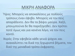 ΜΙΚΡΗ ΑΝΑΦΟΡΑ
Ύψος: Μπορείς να αποκαλέσεις με πολλούς
τρόπους έναν έφηβο. Μπορείς να τον πεις
απαράδεκτο. Δεν θα τα βάψει μαύρα. Χαζό,
μπουμπούνα δε θα παρεξηγηθεί. Δεν πρέπει
ποτέ όμως και για κανένα λόγο, να τον πεις
κοντό.
Χορός: Στην εφηβεία κάθε γενιά ψάχνει και
ανακαλύπτει τα δικά της ξεχωριστά βήματα, τον
δικό της μοναδικό τρόπο έκφρασης.
 