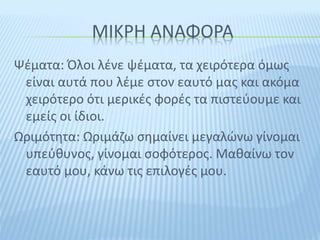ΜΙΚΡΗ ΑΝΑΦΟΡΑ
Ψέματα: Όλοι λένε ψέματα, τα χειρότερα όμως
είναι αυτά που λέμε στον εαυτό μας και ακόμα
χειρότερο ότι μερικές φορές τα πιστεύουμε και
εμείς οι ίδιοι.
Ωριμότητα: Ωριμάζω σημαίνει μεγαλώνω γίνομαι
υπεύθυνος, γίνομαι σοφότερος. Μαθαίνω τον
εαυτό μου, κάνω τις επιλογές μου.
 
