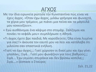 ΑΓΧΟΣ
Με την ίδια ειρωνεία ρώτησα την Κωνσταντίνα πώς είναι να
έχεις άγχος. «Όταν έχω άγχος, μιλάω γρήγορα και φωναχτά,
τα χέρια μου τρέμουν, με πιάνει μια πείνα και τα μάγουλά
μου κοκκινίζουν».
« Εγώ αισθάνομαι ένα κάψιμο στο στομάχι. Ζαλίζομαι και
πονάει το κεφάλι μου» συμπλήρωσε η Αθηνά.
«Τι άγχος έχετε βρε παιδιά; Με κοροϊδεύετε; Όλα είναι λυμένα
για σας!!» άκουσα τον εαυτό μου να λέει και κατάλαβα ότι
μιλούσα σαν σπαστικιά ενήλικη.
«Γιατί να έχω άγχος;;; Γιατί χώρισαν οι δικοί μου και έχω γίνει
μπαλάκι;; Σιγά… Γιατί μου φωνάζουν για τους βαθμούς;;;
Σιγά…. Έχω γεμίσει σπυράκια και δεν βρίσκω κοπέλα;;;
Σιγά….» ξέσπασε ο Σταύρος
Σελ. 21,22
 