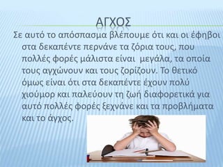 ΑΓΧΟΣ
Σε αυτό το απόσπασμα βλέπουμε ότι και οι έφηβοι
στα δεκαπέντε περνάνε τα ζόρια τους, που
πολλές φορές μάλιστα είναι μεγάλα, τα οποία
τους αγχώνουν και τους ζορίζουν. Το θετικό
όμως είναι ότι στα δεκαπέντε έχουν πολύ
χιούμορ και παλεύουν τη ζωή διαφορετικά για
αυτό πολλές φορές ξεχνάνε και τα προβλήματα
και το άγχος.
 
