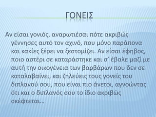ΓΟΝΕΙΣ
Αν είσαι γονιός, αναρωτιέσαι πότε ακριβώς
γέννησες αυτό τον αχινό, που μόνο παράπονα
και κακίες ξέρει να ξεστομίζει. Αν είσαι έφηβος,
ποιο αστέρι σε καταράστηκε και σ’ έβαλε μαζί με
αυτή την οικογένεια των βαρβάρων που δεν σε
καταλαβαίνει, και ζηλεύεις τους γονείς του
διπλανού σου, που είναι πιο άνετοι, αγνοώντας
ότι και ο διπλανός σου το ίδιο ακριβώς
σκέφτεται…
 