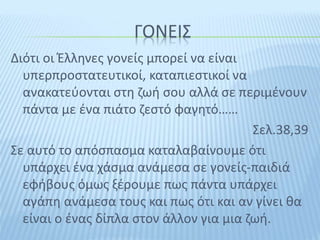 ΓΟΝΕΙΣ
Διότι οι Έλληνες γονείς μπορεί να είναι
υπερπροστατευτικοί, καταπιεστικοί να
ανακατεύονται στη ζωή σου αλλά σε περιμένουν
πάντα με ένα πιάτο ζεστό φαγητό……
Σελ.38,39
Σε αυτό το απόσπασμα καταλαβαίνουμε ότι
υπάρχει ένα χάσμα ανάμεσα σε γονείς-παιδιά
εφήβους όμως ξέρουμε πως πάντα υπάρχει
αγάπη ανάμεσα τους και πως ότι και αν γίνει θα
είναι ο ένας δίπλα στον άλλον για μια ζωή.
 