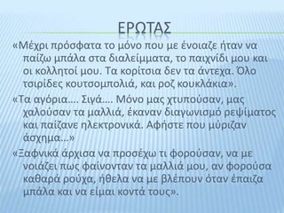 ΕΡΩΤΑΣ
«Μέχρι πρόσφατα το μόνο που με ένοιαζε ήταν να
παίζω μπάλα στα διαλείμματα, το παιχνίδι μου και
οι κολλητοί μου. Τα κορίτσια δεν τα άντεχα. Όλο
τσιρίδες κουτσομπολιά, και ροζ κουκλάκια».
«Τα αγόρια…. Σιγά…. Μόνο μας χτυπούσαν, μας
χαλούσαν τα μαλλιά, έκαναν διαγωνισμό ρεψίματος
και παίζανε ηλεκτρονικά. Αφήστε που μύριζαν
άσχημα…»
«Ξαφνικά άρχισα να προσέχω τι φορούσαν, να με
νοιάζει πως φαίνονταν τα μαλλιά μου, αν φορούσα
καθαρά ρούχα, ήθελα να με βλέπουν όταν έπαιζα
μπάλα και να είμαι κοντά τους».
 