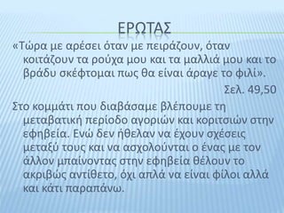 ΕΡΩΤΑΣ
«Τώρα με αρέσει όταν με πειράζουν, όταν
κοιτάζουν τα ρούχα μου και τα μαλλιά μου και το
βράδυ σκέφτομαι πως θα είναι άραγε το φιλί».
Σελ. 49,50
Στο κομμάτι που διαβάσαμε βλέπουμε τη
μεταβατική περίοδο αγοριών και κοριτσιών στην
εφηβεία. Ενώ δεν ήθελαν να έχουν σχέσεις
μεταξύ τους και να ασχολούνται ο ένας με τον
άλλον μπαίνοντας στην εφηβεία θέλουν το
ακριβώς αντίθετο, όχι απλά να είναι φίλοι αλλά
και κάτι παραπάνω.
 