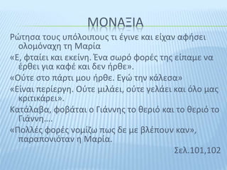 ΜΟΝΑΞΙΑ
Ρώτησα τους υπόλοιπους τι έγινε και είχαν αφήσει
ολομόναχη τη Μαρία
«Ε, φταίει και εκείνη. Ένα σωρό φορές της είπαμε να
έρθει για καφέ και δεν ήρθε».
«Ούτε στο πάρτι μου ήρθε. Εγώ την κάλεσα»
«Είναι περίεργη. Ούτε μιλάει, ούτε γελάει και όλο μας
κριτικάρει».
Κατάλαβα, φοβάται ο Γιάννης το θεριό και το θεριό το
Γιάννη….
«Πολλές φορές νομίζω πως δε με βλέπουν καν»,
παραπονιόταν η Μαρία.
Σελ.101,102
 