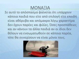 ΜΟΝΑΞΙΑ
Σε αυτό το απόσπασμα φαίνεται ότι υπάρχουν
κάποια παιδιά που είτε από επιλογή είτε επειδή
είναι αθόρυβα και απόμακρα λόγω χαρακτήρα
δεν έχουν παρέες και φιλίες. Όσες προσπάθειες
και αν κάνουν τα άλλα παιδιά αν οι ίδιοι δεν
θέλουν να ενσωματωθούν σε κάποια παρέα,
τότε θα συνεχίσουν να είναι μόνοι τους.
 