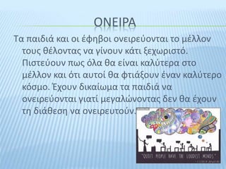 ΟΝΕΙΡΑ
Τα παιδιά και οι έφηβοι ονειρεύονται το μέλλον
τους θέλοντας να γίνουν κάτι ξεχωριστό.
Πιστεύουν πως όλα θα είναι καλύτερα στο
μέλλον και ότι αυτοί θα φτιάξουν έναν καλύτερο
κόσμο. Έχουν δικαίωμα τα παιδιά να
ονειρεύονται γιατί μεγαλώνοντας δεν θα έχουν
τη διάθεση να ονειρευτούν.
 