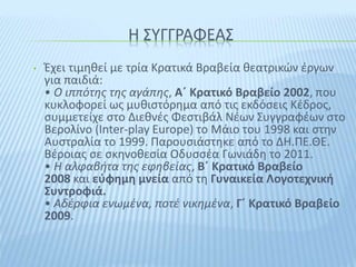 Η ΣΥΓΓΡΑΦΕΑΣ
• Έχει τιμηθεί με τρία Κρατικά Βραβεία θεατρικών έργων
για παιδιά:
• Ο ιππότης της αγάπης, Α΄ Κρατικό Βραβείο 2002, που
κυκλοφορεί ως μυθιστόρημα από τις εκδόσεις Κέδρος,
συμμετείχε στο Διεθνές Φεστιβάλ Νέων Συγγραφέων στο
Βερολίνο (Inter-play Europe) το Μάιο του 1998 και στην
Αυστραλία το 1999. Παρουσιάστηκε από το ΔΗ.ΠΕ.ΘΕ.
Βέροιας σε σκηνοθεσία Οδυσσέα Γωνιάδη το 2011.
• Η αλφαβήτα της εφηβείας, Β΄ Κρατικό Βραβείο
2008 και εύφημη μνεία από τη Γυναικεία Λογοτεχνική
Συντροφιά.
• Αδέρφια ενωμένα, ποτέ νικημένα, Γ΄ Κρατικό Βραβείο
2009.
 