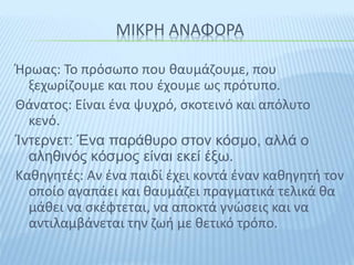 ΜΙΚΡΗ ΑΝΑΦΟΡΑ
Ήρωας: Το πρόσωπο που θαυμάζουμε, που
ξεχωρίζουμε και που έχουμε ως πρότυπο.
Θάνατος: Είναι ένα ψυχρό, σκοτεινό και απόλυτο
κενό.
Ίντερνετ: Ένα παράθυρο στον κόσμο, αλλά ο
αληθινός κόσμος είναι εκεί έξω.
Καθηγητές: Αν ένα παιδί έχει κοντά έναν καθηγητή τον
οποίο αγαπάει και θαυμάζει πραγματικά τελικά θα
μάθει να σκέφτεται, να αποκτά γνώσεις και να
αντιλαμβάνεται την ζωή με θετικό τρόπο.
 