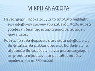 ΜΙΚΡΗ ΑΝΑΦΟΡΑ
Πενταήμερη: Πρόκειται για το απόλυτο highlight
των εφηβικών χρόνων του καθενός. Κάθε παρέα
γράφει τη δική της ιστορία μέσα σε αυτές τις
πέντε μέρες.
Ρούχα: Το τι θα φορέσεις όταν είσαι έφηβος, πως
θα φτιάξεις θα μαλλιά σου, πως θα βαφτείς, τι
αξεσουάρ θα φορέσεις , είναι μια απασχόληση
στην οποία αφοσιώνεσαι με πάθος και δεν
σηκώνεις και πολλά πολλά.
 