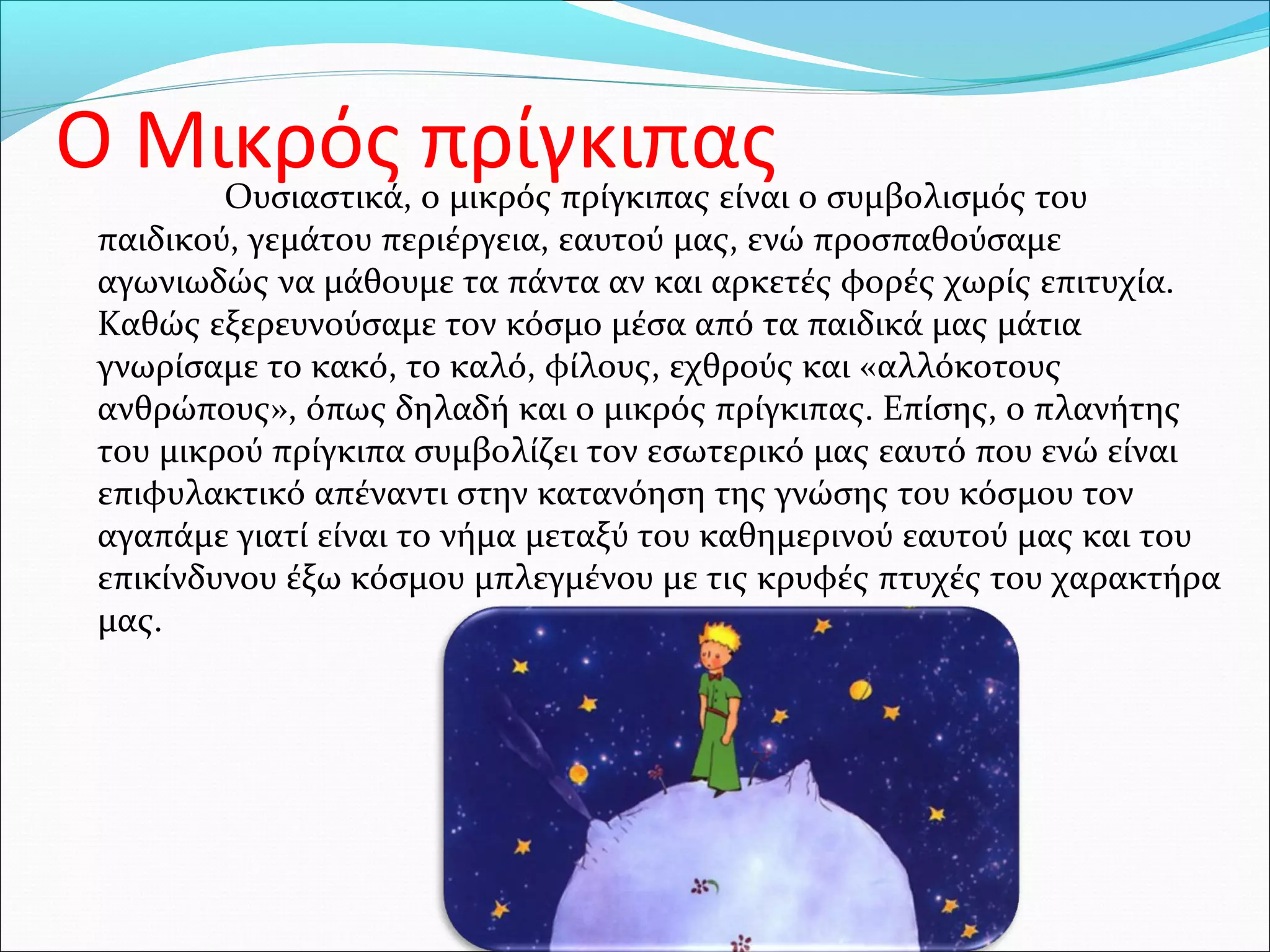 Ο Μικρός πρίγκιπαςΟυσιαστικά, ο μικρός πρίγκιπας είναι ο συμβολισμός του
παιδικού, γεμάτου περιέργεια, εαυτού μας, ενώ προσπαθούσαμε
αγωνιωδώς να μάθουμε τα πάντα αν και αρκετές φορές χωρίς επιτυχία.
Καθώς εξερευνούσαμε τον κόσμο μέσα από τα παιδικά μας μάτια
γνωρίσαμε το κακό, το καλό, φίλους, εχθρούς και «αλλόκοτους
ανθρώπους», όπως δηλαδή και ο μικρός πρίγκιπας. Επίσης, ο πλανήτης
του μικρού πρίγκιπα συμβολίζει τον εσωτερικό μας εαυτό που ενώ είναι
επιφυλακτικό απέναντι στην κατανόηση της γνώσης του κόσμου τον
αγαπάμε γιατί είναι το νήμα μεταξύ του καθημερινού εαυτού μας και του
επικίνδυνου έξω κόσμου μπλεγμένου με τις κρυφές πτυχές του χαρακτήρα
μας.
 