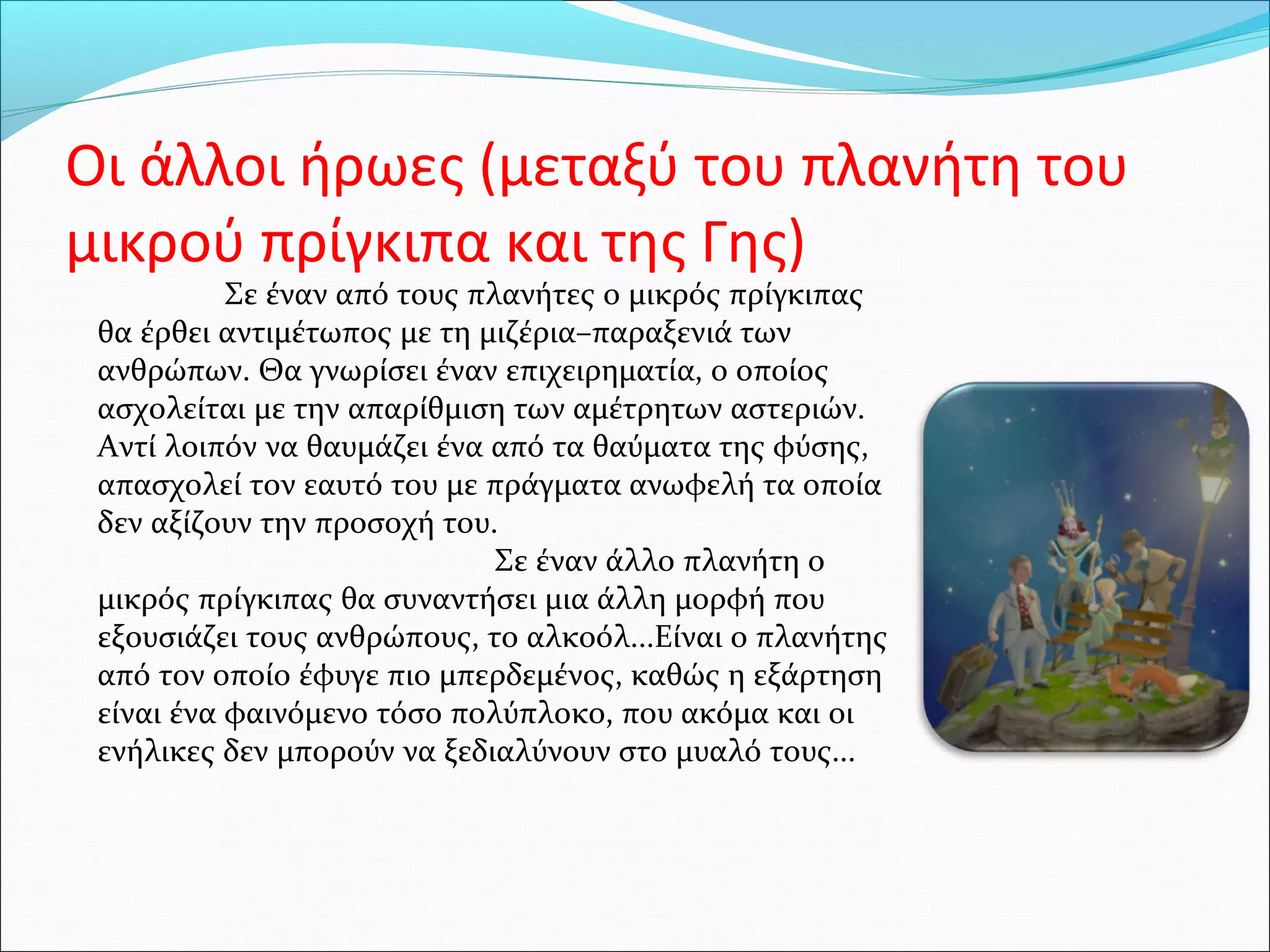 Οι άλλοι ήρωες (μεταξύ του πλανήτη του
μικρού πρίγκιπα και της Γης)
Σε έναν από τους πλανήτες ο μικρός πρίγκιπας
θα έρθει αντιμέτωπος με τη μιζέρια–παραξενιά των
ανθρώπων. Θα γνωρίσει έναν επιχειρηματία, ο οποίος
ασχολείται με την απαρίθμιση των αμέτρητων αστεριών.
Αντί λοιπόν να θαυμάζει ένα από τα θαύματα της φύσης,
απασχολεί τον εαυτό του με πράγματα ανωφελή τα οποία
δεν αξίζουν την προσοχή του.
Σε έναν άλλο πλανήτη ο
μικρός πρίγκιπας θα συναντήσει μια άλλη μορφή που
εξουσιάζει τους ανθρώπους, το αλκοόλ...Είναι ο πλανήτης
από τον οποίο έφυγε πιο μπερδεμένος, καθώς η εξάρτηση
είναι ένα φαινόμενο τόσο πολύπλοκο, που ακόμα και οι
ενήλικες δεν μπορούν να ξεδιαλύνουν στο μυαλό τους...
 