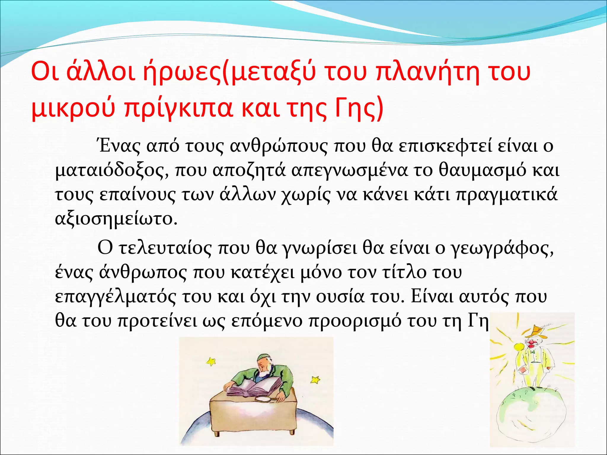 Οι άλλοι ήρωες(μεταξύ του πλανήτη του
μικρού πρίγκιπα και της Γης)
Ένας από τους ανθρώπους που θα επισκεφτεί είναι ο
ματαιόδοξος, που αποζητά απεγνωσμένα το θαυμασμό και
τους επαίνους των άλλων χωρίς να κάνει κάτι πραγματικά
αξιοσημείωτο.
Ο τελευταίος που θα γνωρίσει θα είναι ο γεωγράφος,
ένας άνθρωπος που κατέχει μόνο τον τίτλο του
επαγγέλματός του και όχι την ουσία του. Είναι αυτός που
θα του προτείνει ως επόμενο προορισμό του τη Γη.
 